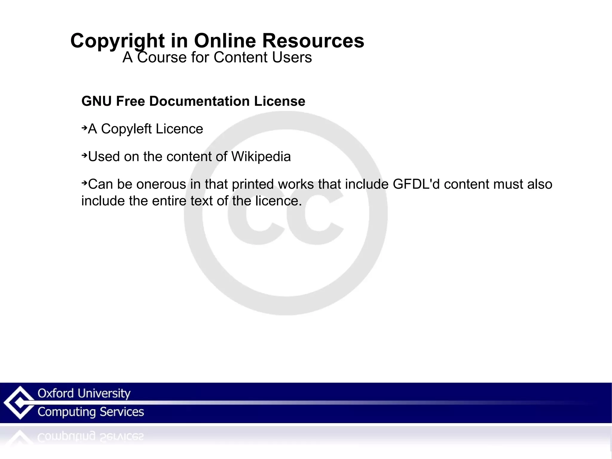 Copyright in Online Resources A Course for Content Users GNU Free Documentation License A Copyleft Licence  Used on the content of Wikipedia  Can be onerous in that printed works that include GFDL'd content must also include the entire text of the licence. 