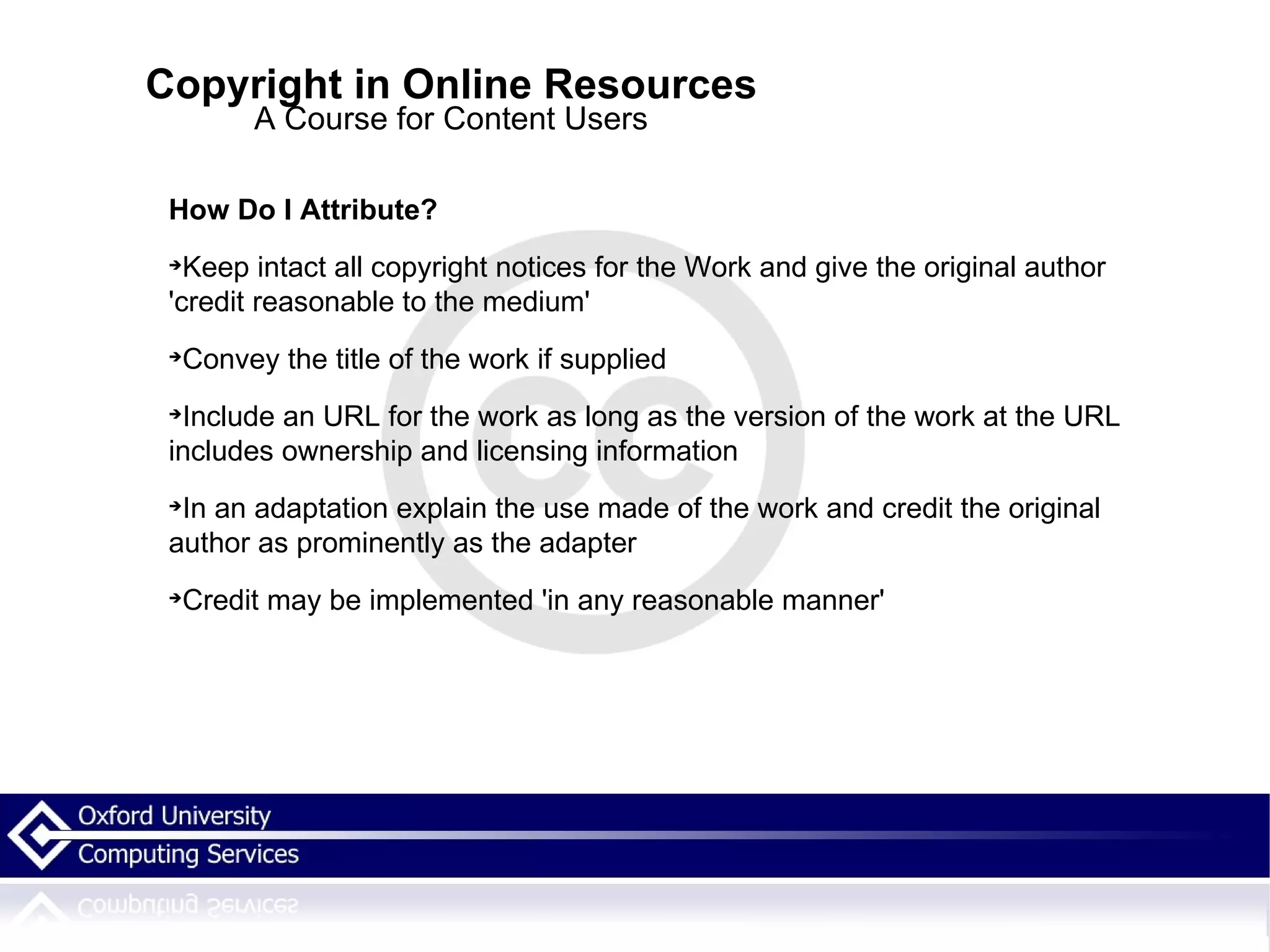 Copyright in Online Resources A Course for Content Users How Do I Attribute? Keep intact all copyright notices for the Work and give the original author 'credit reasonable to the medium'  Convey the title of the work if supplied Include an URL for the work as long as the version of the work at the URL includes ownership and licensing information In an adaptation explain the use made of the work and credit the original author as prominently as the adapter Credit may be implemented 'in any reasonable manner'  