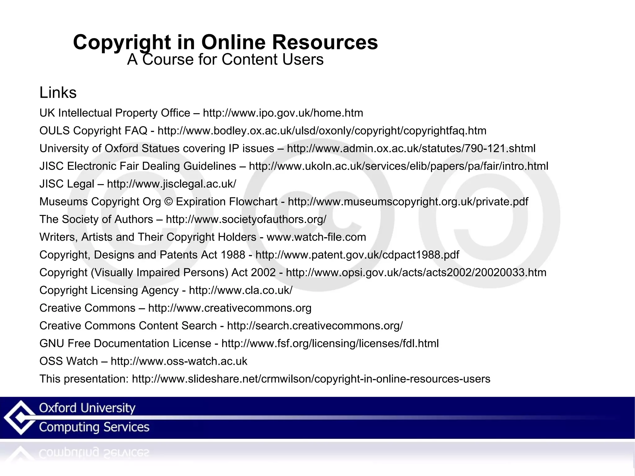 Copyright in Online Resources A Course for Content Users Links UK Intellectual Property Office – http://www.ipo.gov.uk/home.htm OULS Copyright FAQ - http://www.bodley.ox.ac.uk/ulsd/oxonly/copyright/copyrightfaq.htm University of Oxford Statues covering IP issues – http://www.admin.ox.ac.uk/statutes/790-121.shtml JISC Electronic Fair Dealing Guidelines – http://www.ukoln.ac.uk/services/elib/papers/pa/fair/intro.html JISC Legal – http://www.jisclegal.ac.uk/ Museums Copyright Org © Expiration Flowchart - http://www.museumscopyright.org.uk/private.pdf The Society of Authors – http://www.societyofauthors.org/ Writers, Artists and Their Copyright Holders - www.watch-file.com Copyright, Designs and Patents Act 1988 - http://www.patent.gov.uk/cdpact1988.pdf Copyright (Visually Impaired Persons) Act 2002 - http://www.opsi.gov.uk/acts/acts2002/20020033.htm Copyright Licensing Agency - http://www.cla.co.uk/ Creative Commons – http://www.creativecommons.org Creative Commons Content Search - http://search.creativecommons.org/ GNU Free Documentation License - http://www.fsf.org/licensing/licenses/fdl.html OSS Watch – http://www.oss-watch.ac.uk This presentation: http://www.slideshare.net/crmwilson/copyright-in-online-resources-users 