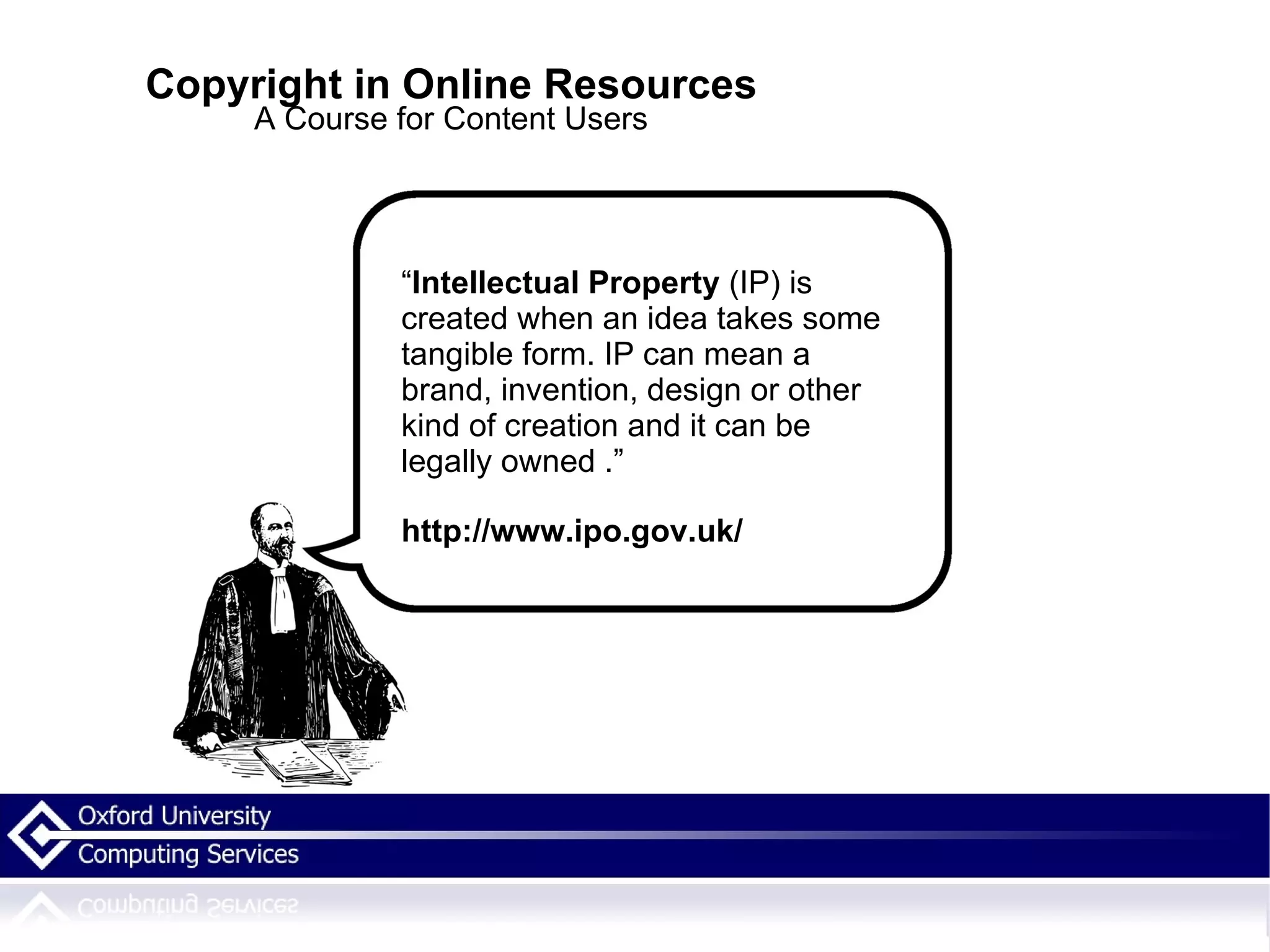 Copyright in Online Resources A Course for Content Users “ Intellectual Property  (IP) is created when an idea takes some tangible form. IP can mean a brand, invention, design or other kind of creation and it can be legally owned . .” http://www.ipo.gov.uk/ 