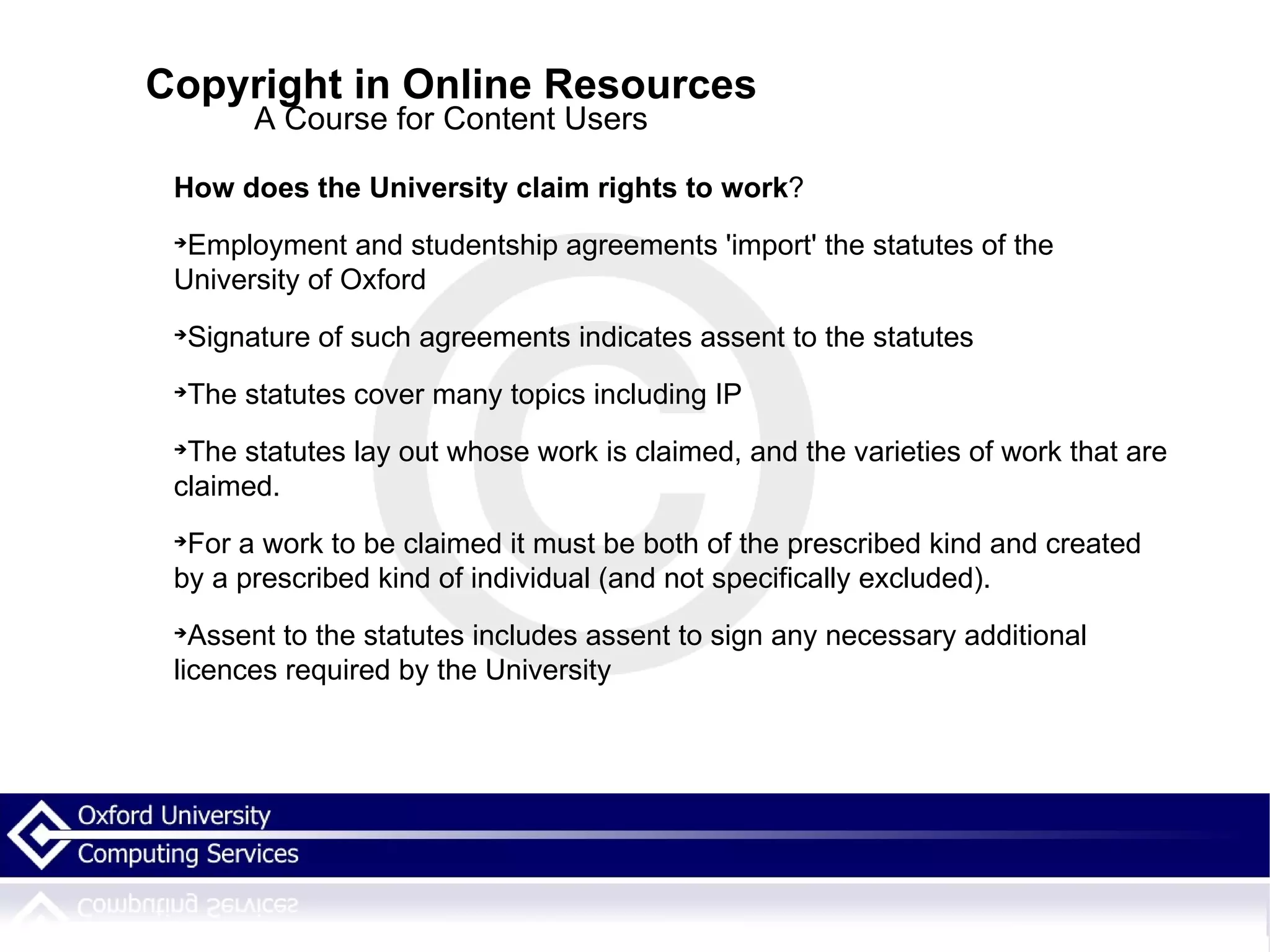 Copyright in Online Resources A Course for Content Users How does the University claim rights to work ? Employment and studentship agreements 'import' the statutes of the University of Oxford Signature of such agreements indicates assent to the statutes The statutes cover many topics including IP The statutes lay out whose work is claimed, and the varieties of work that are claimed.  For a work to be claimed it must be both of the prescribed kind and created by a prescribed kind of individual (and not specifically excluded). Assent to the statutes includes assent to sign any necessary additional licences required by the University 