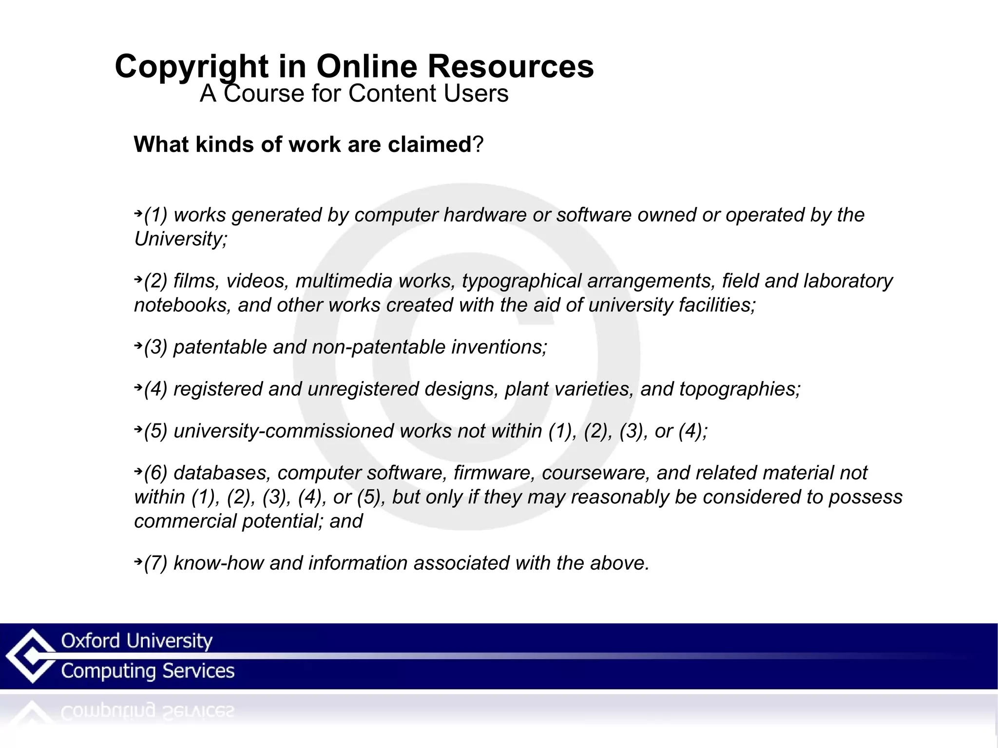 Copyright in Online Resources A Course for Content Users What kinds of work are claimed ? (1) works generated by computer hardware or software owned or operated by the University; (2) films, videos, multimedia works, typographical arrangements, field and laboratory notebooks, and other works created with the aid of university facilities; (3) patentable and non-patentable inventions; (4) registered and unregistered designs, plant varieties, and topographies; (5) university-commissioned works not within (1), (2), (3), or (4); (6) databases, computer software, firmware, courseware, and related material not within (1), (2), (3), (4), or (5), but only if they may reasonably be considered to possess commercial potential; and (7) know-how and information associated with the above. 