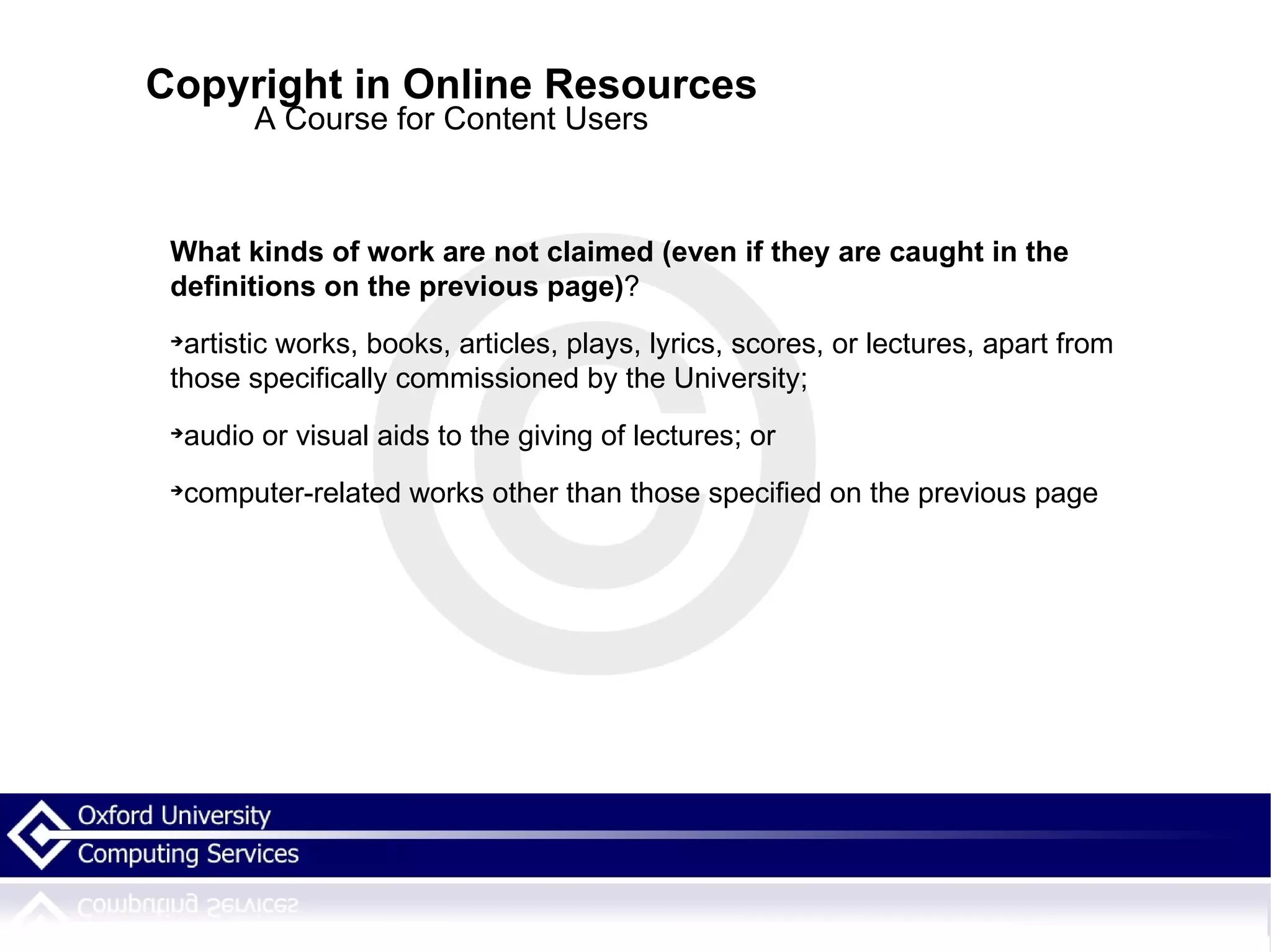 Copyright in Online Resources A Course for Content Users What kinds of work are not claimed (even if they are caught in the definitions on the previous page) ? artistic works, books, articles, plays, lyrics, scores, or lectures, apart from those specifically commissioned by the University; audio or visual aids to the giving of lectures; or computer-related works other than those specified on the previous page 