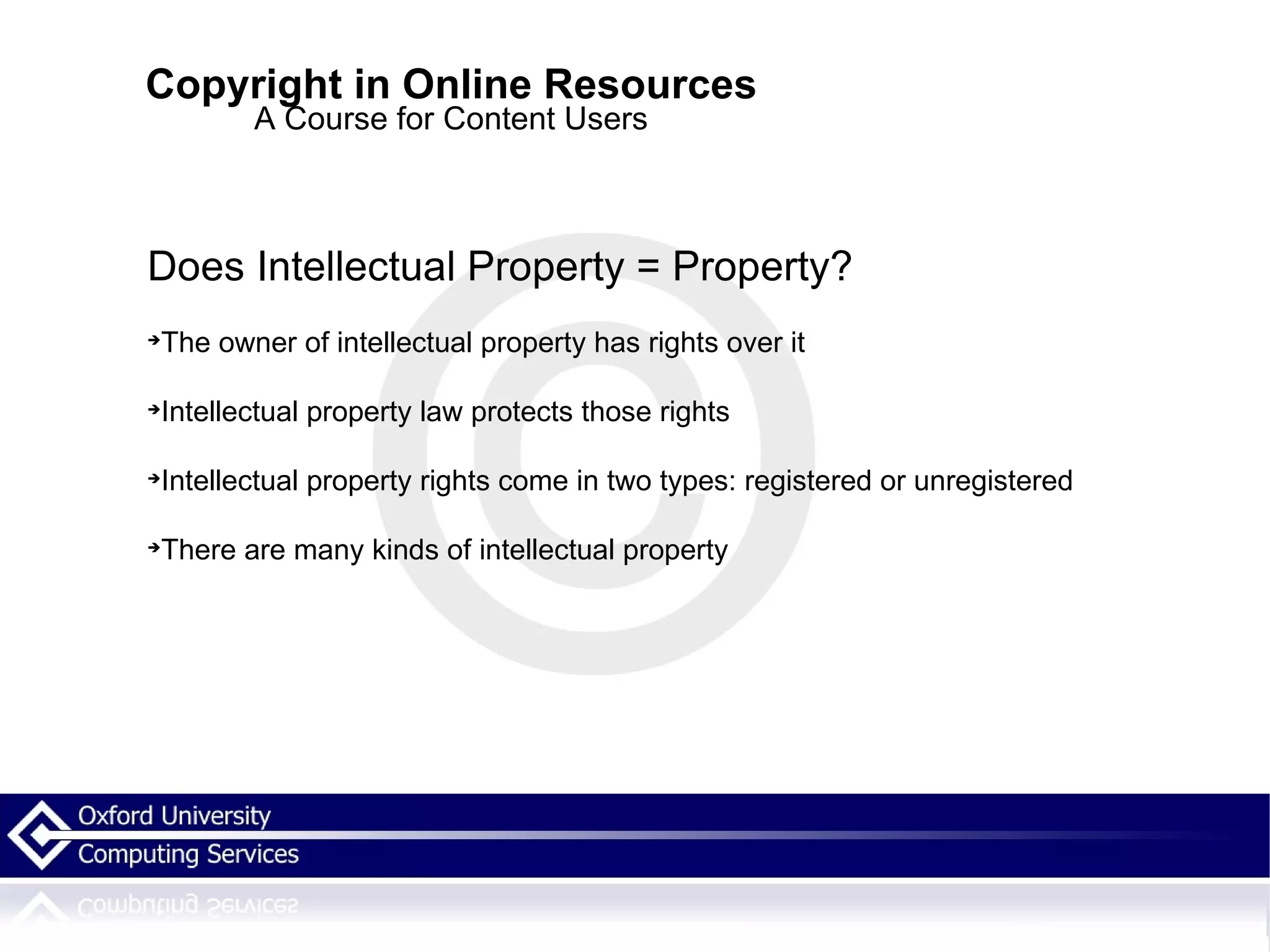 Copyright in Online Resources A Course for Content Users Does Intellectual Property = Property? The owner of intellectual property has rights over it Intellectual property law protects those rights Intellectual property rights come in two types: registered or unregistered  There are many kinds of intellectual property 