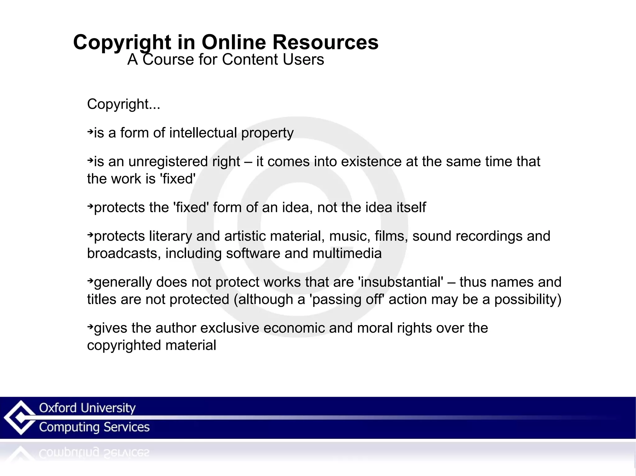 Copyright in Online Resources A Course for Content Users Copyright... is a form of intellectual property is an unregistered right – it comes into existence at the same time that the work is 'fixed' protects the 'fixed' form of an idea, not the idea itself protects literary and artistic material, music, films, sound recordings and broadcasts, including software and multimedia generally does not protect works that are 'insubstantial' – thus names and titles are not protected (although a 'passing off' action may be a possibility)‏ gives the author exclusive economic and moral rights over the copyrighted material 