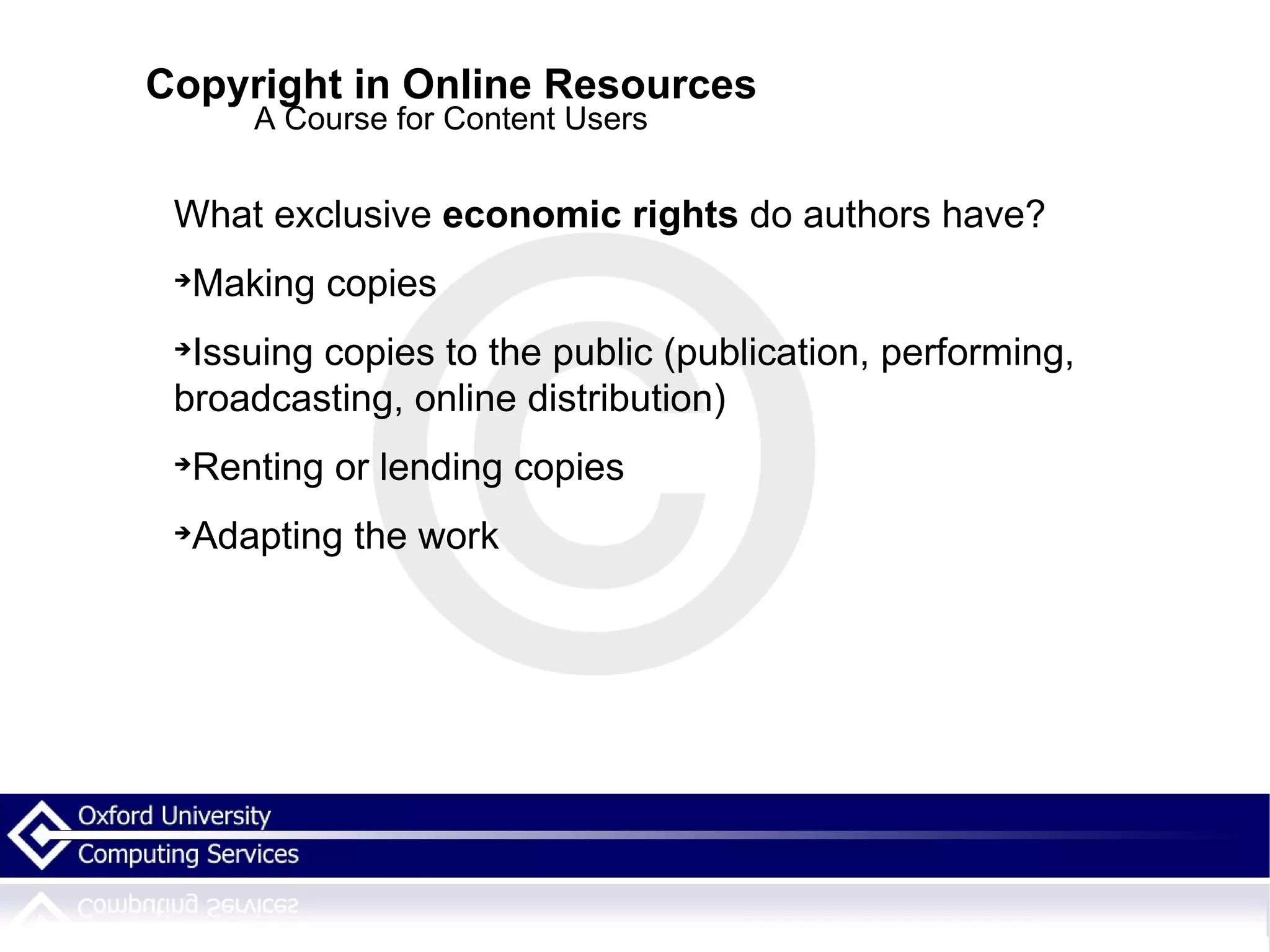 Copyright in Online Resources A Course for Content Users What exclusive  economic rights  do authors have? Making copies Issuing copies to the public (publication, performing, broadcasting, online distribution)  Renting or lending copies Adapting the work 