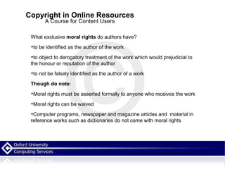 Copyright in Online Resources A Course for Content Users What exclusive  moral rights  do authors have? to be identified as the author of the work to object to derogatory treatment of the work which would prejudicial to the honour or reputation of the author  to not be falsely identified as the author of a work Though do note : Moral rights must be asserted formally to anyone who receives the work Moral rights can be waived Computer programs, newspaper and magazine articles and  material in reference works such as dictionaries do not come with moral rights 
