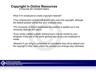 Copyright in Online Resources A Course for Content Users What if I'm employed to create copyright material? Your employment contract will govern who owns the copyright, although the default position will be that your employer does For University of Oxford employees the position is spelled out in the University Statutes XVI part b  Even works created outside working hours may be owned by your employer if they are of the same general type as you are employed to create  Beware! If you bring in contractors or consultants they will by default own the copyright in their work unless the contract you arrange says otherwise 