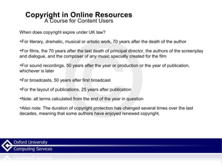 Copyright in Online Resources A Course for Content Users When does copyright expire under UK law? For literary, dramatic, musical or artistic work, 70 years after the death of the author For films, the 70 years after the last death of principal director, the authors of the screenplay and dialogue, and the composer of any music specially created for the film For sound recordings, 50 years after the year or production or the year of publication, whichever is later For broadcasts, 50 years after first broadcast For the layout of publications, 25 years after publication Note: all terms calculated from the end of the year in question Also note: The duration of copyright protection has changed several times over the last decades, meaning that some authors have enjoyed renewed copyright.  