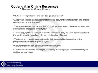Copyright in Online Resources A Course for Content Users What's a copyright licence and how do I get or give one? A copyright licence is an agreement between a copyright owner (licensor) and another person or group (the licensee)‏ This agreement permits the licensee to do things which would otherwise be protected actions under intellectual property law Thus a copyright licence might permit the licensee to copy the work, communicate it to the public, adapt it or perform it (or any combination of those)‏ The terms of copyright licences typically limit elements like the duration or the geographical extent of the grant of rights Copyright licences can be exclusive or non-exclusive The Creative Commons project provides ready-made copyright licences that may be suitable for your needs  