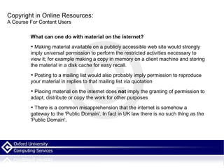 Copyright in Online Resources: A Course For Content Users What can one do with material on the internet? Making material available on a publicly accessible web site would strongly imply universal permission to perform the restricted activities necessary to view it; for example making a copy in memory on a client machine and storing the material in a disk cache for easy recall. Posting to a mailing list would also probably imply permission to reproduce your material in replies to that mailing list via quotation Placing material on the internet does  not  imply the granting of permission to adapt, distribute or copy the work for other purposes There is a common misapprehension that the internet is somehow a gateway to the 'Public Domain'. In fact in UK law there is no such thing as the 'Public Domain'.  