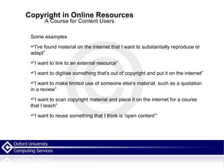 Copyright in Online Resources A Course for Content Users Some examples “I've found material on the internet that I want to substantially reproduce or adapt” “I want to link to an external resource” “I want to digitise something that's out of copyright and put it on the internet” “I want to make limited use of someone else's material, such as a quotation in a review” “I want to scan copyright material and place it on the internet for a course that I teach” “I want to reuse something that I think is 'open content'” 