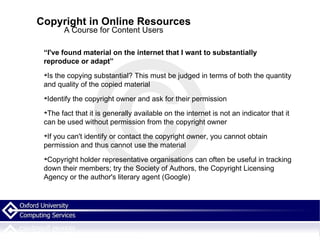 Copyright in Online Resources A Course for Content Users “ I've found material on the internet that I want to substantially reproduce or adapt” Is the copying substantial? This must be judged in terms of both the quantity and quality of the copied material Identify the copyright owner and ask for their permission The fact that it is generally available on the internet is not an indicator that it can be used without permission from the copyright owner If you can't identify or contact the copyright owner, you cannot obtain permission and thus cannot use the material Copyright holder representative organisations can often be useful in tracking down their members; try the Society of Authors, the Copyright Licensing Agency or the author's literary agent (Google)‏ 