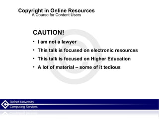 Copyright in Online Resources A Course for Content Users CAUTION! I am not a lawyer This talk is focused on electronic resources  This talk is focused on Higher Education A lot of material – some of it tedious  