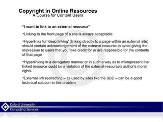 Copyright in Online Resources A Course for Content Users “ I want to link to an external resource” Linking to the front page of a site is always acceptable Hyperlinks for 'deep linking' (linking directly to a page within an external site) should contain acknowledgement of the external resource to avoid giving the impression to users that you take credit for or are responsible for the contents of that page Hyperlinking in a derogatory manner or in such a way as to misrepresent the linked resource could be a violation of the external resource's author's moral rights External link redirecting – as used by sites like the BBC – can be a good technical solution to this problem  