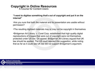 Copyright in Online Resources A Course for Content Users “ I want to digitise something that's out of copyright and put it on the internet” Are you sure that both the material and its presentation are usable without permission? The resulting digitised materials may or may not be copyright in themselves Bridgeman Art Library  v. Corel Corp. established that high quality digital reproductions of images that were out of copyright were not themselves protected under US law. On appeal, Bridgeman Art Library argued that UK law should be applied. The US court rejected this suggestion, while noting that as far as it could see UK law did not support Bridgeman's argument. 