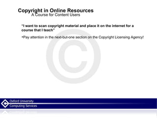 Copyright in Online Resources A Course for Content Users “ I want to scan copyright material and place it on the internet for a course that I teach” Pay attention in the next-but-one section on the Copyright Licensing Agency! 