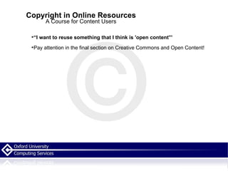 Copyright in Online Resources A Course for Content Users “ I want to reuse something that I think is 'open content'” Pay attention in the final section on Creative Commons and Open Content! 