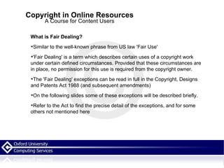 Copyright in Online Resources A Course for Content Users What is Fair Dealing? Similar to the well-known phrase from US law 'Fair Use' 'Fair Dealing' is a term which describes certain uses of a copyright work under certain defined circumstances. Provided that these circumstances are in place, no permission for this use is required from the copyright owner. The 'Fair Dealing' exceptions can be read in full in the Copyright, Designs and Patents Act 1988 (and subsequent amendments)‏ On the following slides some of these exceptions will be described briefly.  Refer to the Act to find the precise detail of the exceptions, and for some others not mentioned here 