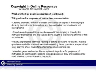 Copyright in Online Resources A Course for Content Users What are the Fair Dealing exceptions? (continued)‏ Things done for purposes of instruction or examination Literary, dramatic, musical or artistic works may be copied if the copying is done by the instructor themselves and the method of reproduction is not reprographic Sound recordings and films may be copied if the copying is done by the instructor themselves and the subject being taught is the making of films or film soundtracks Nearly all protected activities relating to setting questions for exams, making questions available to examinees and answering those questions are permitted (only copying sheet music for performance in an exam is not)‏ Materials generated under this exception (things done for purposes of instruction or examination) become infringing copies if they are subsequently sold, hired or communicated to the public. 