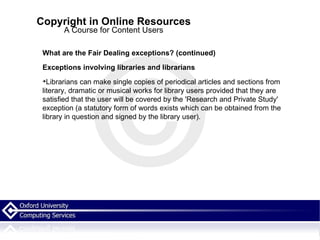 Copyright in Online Resources A Course for Content Users What are the Fair Dealing exceptions? (continued)‏ Exceptions involving libraries and librarians Librarians can make single copies of periodical articles and sections from literary, dramatic or musical works for library users provided that they are satisfied that the user will be covered by the 'Research and Private Study' exception (a statutory form of words exists which can be obtained from the library in question and signed by the library user). 