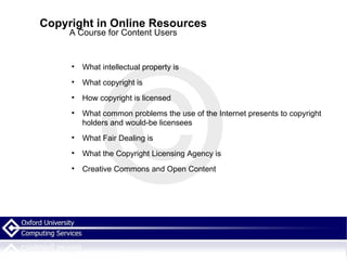 Copyright in Online Resources A Course for Content Users What intellectual property is What copyright is How copyright is licensed What common problems the use of the Internet presents to copyright holders and would-be licensees What Fair Dealing is What the Copyright Licensing Agency is Creative Commons and Open Content 