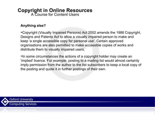 Copyright in Online Resources A Course for Content Users Anything else? Copyright (Visually Impaired Persons) Act 2002 amends the 1988 Copyright, Designs and Patents Act to allow a visually impaired person to make and keep 'a single accessible copy for personal use'. Certain approved organisations are also permitted to make accessible copies of works and distribute them to visually impaired users. In some circumstances the actions of a copyright holder may create an 'implied' licence. For example, posting to a mailing list would almost certainly imply permission from the author to the list subscribers to keep a local copy of the posting and quote it in further postings of their own.   