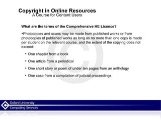 Copyright in Online Resources A Course for Content Users What are the terms of the Comprehensive HE Licence? Photocopies and scans may be made from published works or from photocopies of published works as long as no more than one copy is made per student on the relevant course, and the extent of the copying does not exceed: One chapter from a book One article from a periodical One short story or poem of under ten pages from an anthology One case from a compilation of judicial proceedings 