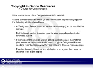 Copyright in Online Resources A Course for Content Users What are the terms of the Comprehensive HE Licence? Scans of material can be made (to the same extent as photocopying) with the following additional conditions: A 'Designated Person' must undertake the scanning (can be specified by job type)  Distribution of electronic copies must be via a securely authenticated download system If there is a more practical way of getting a digital copy of the material (like a commercially available electronic copy) the Designated Person needs to record a reason why they are not using it before making a scan Prominent copyright notices and attribution in an agreed form must be attached to all digital copies 