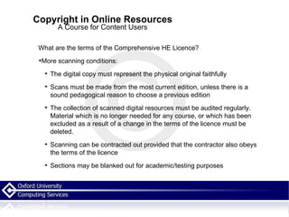 Copyright in Online Resources A Course for Content Users What are the terms of the Comprehensive HE Licence? More scanning conditions: The digital copy must represent the physical original faithfully Scans must be made from the most current edition, unless there is a sound pedagogical reason to choose a previous edition The collection of scanned digital resources must be audited regularly. Material which is no longer needed for any course, or which has been excluded as a result of a change in the terms of the licence must be deleted. Scanning can be contracted out provided that the contractor also obeys the terms of the licence Sections may be blanked out for academic/testing purposes 