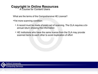 Copyright in Online Resources A Course for Content Users What are the terms of the Comprehensive HE Licence? Yet more scanning condition: A record must be made of every act of scanning. The CLA requires a bi-annual return showing this information HE institutions who have the same licence from the CLA may provide scanned items to each other to avoid duplication of effort 