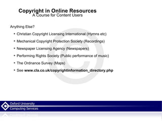 Copyright in Online Resources A Course for Content Users Anything Else? Christian Copyright Licensing International   (Hymns etc) Mechanical Copyright Protection Society (Recordings) Newspaper Licensing Agency (Newspapers) Performing Rights Society (Public performance of music) The Ordnance Survey (Maps) See  www.cla.co.uk/copyrightinformation_directory.php   