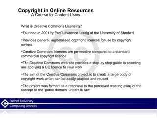 Copyright in Online Resources A Course for Content Users What is Creative Commons Licensing? Founded in 2001 by Prof Lawrence Lessig at the University of Stanford Provides general, regionalised copyright licences for use by copyright owners Creative Commons licences are permissive compared to a standard commercial copyright licence The Creative Commons web site provides a step-by-step guide to selecting and applying a CC licence to your work The aim of the Creative Commons project is to create a large body of copyright work which can be easily adapted and reused The project was formed as a response to the perceived wasting away of the concept of the 'public domain' under US law 