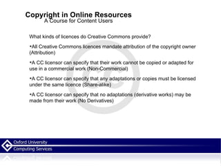 Copyright in Online Resources A Course for Content Users What kinds of licences do Creative Commons provide? All Creative Commons licences mandate attribution of the copyright owner (Attribution)‏ A CC licensor can specify that their work cannot be copied or adapted for use in a commercial work (Non-Commercial)‏ A CC licensor can specify that any adaptations or copies must be licensed under the same licence (Share-alike)‏ A CC licensor can specify that no adaptations (derivative works) may be made from their work (No Derivatives)‏ 