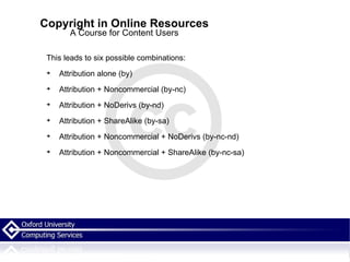 Copyright in Online Resources A Course for Content Users This leads to six possible combinations: Attribution alone (by)‏ Attribution + Noncommercial (by-nc)‏ Attribution + NoDerivs (by-nd)‏ Attribution + ShareAlike (by-sa)‏ Attribution + Noncommercial + NoDerivs (by-nc-nd)‏ Attribution + Noncommercial + ShareAlike (by-nc-sa)‏ 