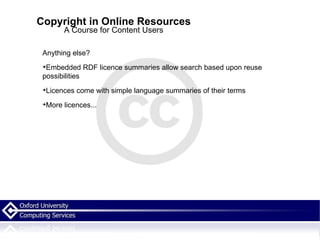 Copyright in Online Resources A Course for Content Users Anything else? Embedded RDF licence summaries allow search based upon reuse possibilities  Licences come with simple language summaries of their terms More licences... 