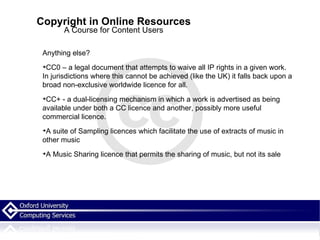 Copyright in Online Resources A Course for Content Users Anything else? CC0 – a legal document that attempts to waive all IP rights in a given work. In jurisdictions where this cannot be achieved (like the UK) it falls back upon a broad non-exclusive worldwide licence for all.  CC+ - a dual-licensing mechanism in which a work is advertised as being available under both a CC licence and another, possibly more useful commercial licence.  A suite of Sampling licences which facilitate the use of extracts of music in other music A Music Sharing licence that permits the sharing of music, but not its sale 