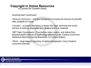 Copyright in Online Resources A Course for Content Users Anything else? (continued)‏ Science Commons – a project designed to increase the amount of scientific data available for reuse.  ccLearn – a project attempting to lessen the legal, technical and social barriers to sharing, adaptation and reuse of learning materials MIT Open Courseware - Free lecture notes, exams, and videos from Massachusetts Institute of Technology released under Creative Commons Attribution-NonCommercial-ShareAlike 3.0 (United States). Flickr – large tagged repository of digital photographs, many Creative Commons licensed. 