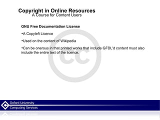Copyright in Online Resources A Course for Content Users GNU Free Documentation License A Copyleft Licence  Used on the content of Wikipedia  Can be onerous in that printed works that include GFDL'd content must also include the entire text of the licence. 
