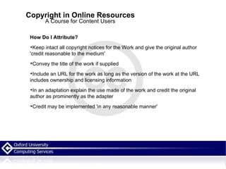 Copyright in Online Resources A Course for Content Users How Do I Attribute? Keep intact all copyright notices for the Work and give the original author 'credit reasonable to the medium'  Convey the title of the work if supplied Include an URL for the work as long as the version of the work at the URL includes ownership and licensing information In an adaptation explain the use made of the work and credit the original author as prominently as the adapter Credit may be implemented 'in any reasonable manner'  