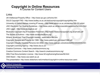 Copyright in Online Resources A Course for Content Users Links UK Intellectual Property Office – http://www.ipo.gov.uk/home.htm OULS Copyright FAQ - http://www.bodley.ox.ac.uk/ulsd/oxonly/copyright/copyrightfaq.htm University of Oxford Statues covering IP issues – http://www.admin.ox.ac.uk/statutes/790-121.shtml JISC Electronic Fair Dealing Guidelines – http://www.ukoln.ac.uk/services/elib/papers/pa/fair/intro.html JISC Legal – http://www.jisclegal.ac.uk/ Museums Copyright Org © Expiration Flowchart - http://www.museumscopyright.org.uk/private.pdf The Society of Authors – http://www.societyofauthors.org/ Writers, Artists and Their Copyright Holders - www.watch-file.com Copyright, Designs and Patents Act 1988 - http://www.patent.gov.uk/cdpact1988.pdf Copyright (Visually Impaired Persons) Act 2002 - http://www.opsi.gov.uk/acts/acts2002/20020033.htm Copyright Licensing Agency - http://www.cla.co.uk/ Creative Commons – http://www.creativecommons.org Creative Commons Content Search - http://search.creativecommons.org/ GNU Free Documentation License - http://www.fsf.org/licensing/licenses/fdl.html OSS Watch – http://www.oss-watch.ac.uk This presentation: http://www.slideshare.net/crmwilson/copyright-in-online-resources-users 