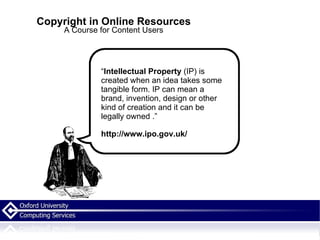 Copyright in Online Resources A Course for Content Users “ Intellectual Property  (IP) is created when an idea takes some tangible form. IP can mean a brand, invention, design or other kind of creation and it can be legally owned . .” http://www.ipo.gov.uk/ 