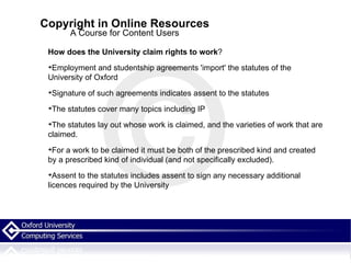 Copyright in Online Resources A Course for Content Users How does the University claim rights to work ? Employment and studentship agreements 'import' the statutes of the University of Oxford Signature of such agreements indicates assent to the statutes The statutes cover many topics including IP The statutes lay out whose work is claimed, and the varieties of work that are claimed.  For a work to be claimed it must be both of the prescribed kind and created by a prescribed kind of individual (and not specifically excluded). Assent to the statutes includes assent to sign any necessary additional licences required by the University 