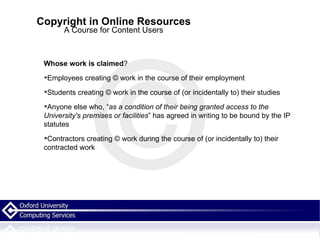 Copyright in Online Resources A Course for Content Users Whose work is claimed ? Employees creating © work in the course of their employment Students creating © work in the course of (or incidentally to) their studies Anyone else who, “ as a condition of their being granted access to the University's premises or facilities ” has agreed in writing to be bound by the IP statutes Contractors creating © work during the course of (or incidentally to) their contracted work 