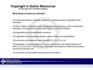 Copyright in Online Resources A Course for Content Users What kinds of work are claimed ? (1) works generated by computer hardware or software owned or operated by the University; (2) films, videos, multimedia works, typographical arrangements, field and laboratory notebooks, and other works created with the aid of university facilities; (3) patentable and non-patentable inventions; (4) registered and unregistered designs, plant varieties, and topographies; (5) university-commissioned works not within (1), (2), (3), or (4); (6) databases, computer software, firmware, courseware, and related material not within (1), (2), (3), (4), or (5), but only if they may reasonably be considered to possess commercial potential; and (7) know-how and information associated with the above. 