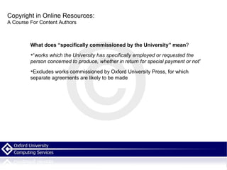 Copyright in Online Resources: A Course For Content Authors What does “specifically commissioned by the University” mean ? “ works which the University has specifically employed or requested the person concerned to produce, whether in return for special payment or not ” Excludes works commissioned by Oxford University Press, for which separate agreements are likely to be made 