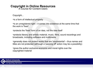 Copyright in Online Resources A Course for Content Users Copyright... is a form of intellectual property is an unregistered right – it comes into existence at the same time that the work is 'fixed' protects the 'fixed' form of an idea, not the idea itself protects literary and artistic material, music, films, sound recordings and broadcasts, including software and multimedia generally does not protect works that are 'insubstantial' – thus names and titles are not protected (although a 'passing off' action may be a possibility)‏ gives the author exclusive economic and moral rights over the copyrighted material 