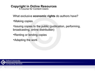 Copyright in Online Resources A Course for Content Users What exclusive  economic rights  do authors have? Making copies Issuing copies to the public (publication, performing, broadcasting, online distribution)  Renting or lending copies Adapting the work 
