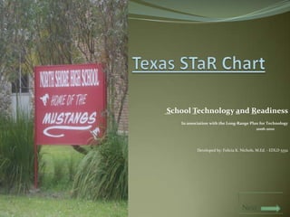 Texas STaR Chart   School Technology and Readiness   In association with the Long-Range Plan for Technology                      2006-2010               Developed by: Felicia K. Nichols, M.Ed. - EDLD 5352                                               Next  