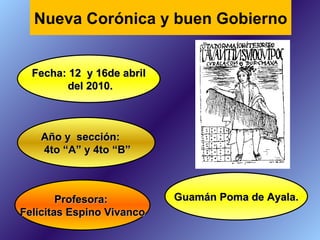 Profesora:  Felícitas Espino Vivanco Fecha: 12  y 16de abril del 2010. Año y  sección: 4to “A” y 4to “B” Nueva Corónica y buen Gobierno Guamán Poma de Ayala. 